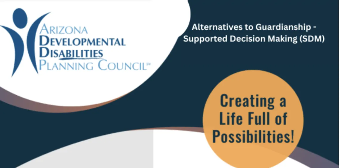 dark blue background with one white semi circle in the top left corner and one white semi circle on the bottom edge. In the top left corner, a silhouette of a human is next to the words "Arizona Developmental Disabilities Planning Council. The words "Alternative to Guardianship-Supported Decision Making" are in the top right corner. An Orange circle is in the bottom right corner with the phrase "Creating A Life Full of Possibilities" inside of it.